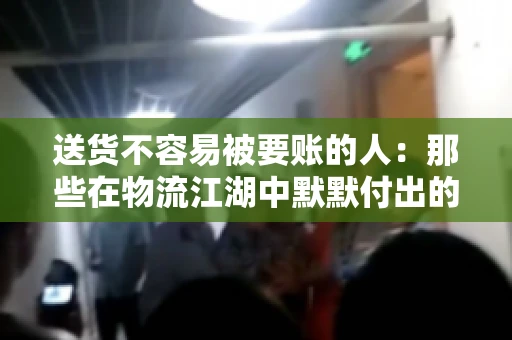 送货不容易被要账的人:那些在物流江湖中默默付出的身影 送货不容易被要账的人:那些在物流江湖中默默付出的身影